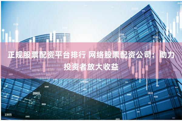 正规股票配资平台排行 网络股票配资公司：助力投资者放大收益