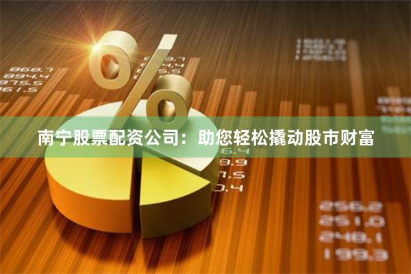 南宁股票配资公司：助您轻松撬动股市财富