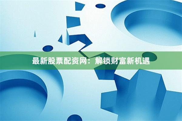 最新股票配资网：解锁财富新机遇
