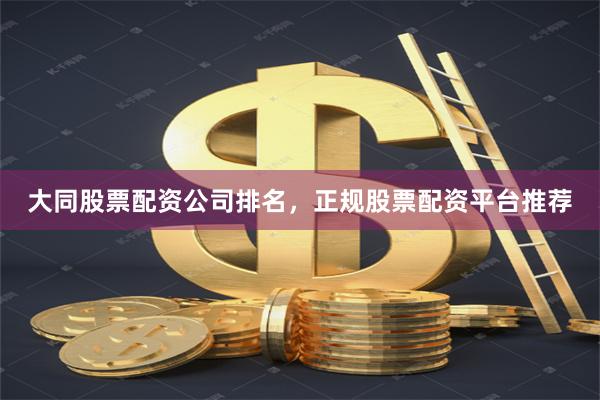 大同股票配资公司排名，正规股票配资平台推荐