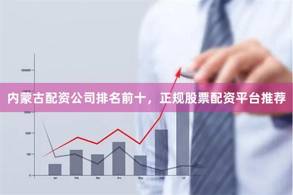 内蒙古配资公司排名前十，正规股票配资平台推荐